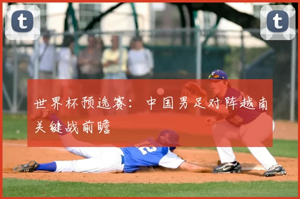 世界杯预选赛：中国男足对阵越南关键战前瞻