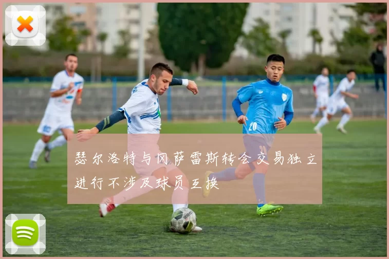 瑟尔洛特与冈萨雷斯转会交易独立进行不涉及球员互换