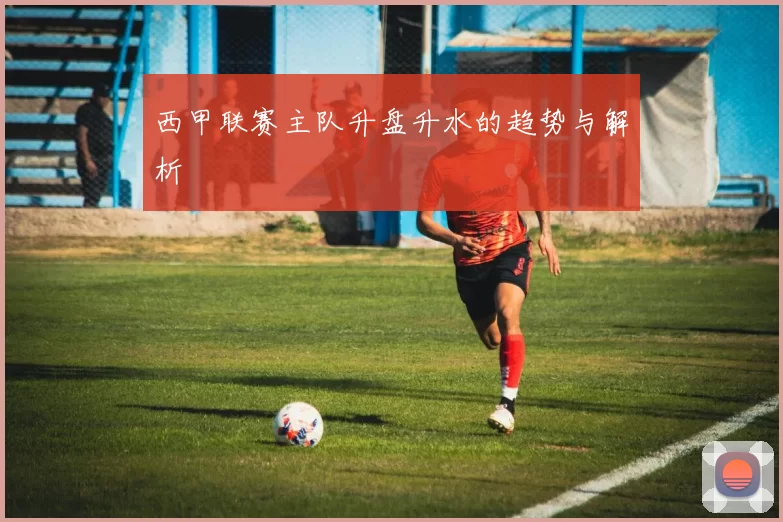西甲联赛主队升盘升水的趋势与解析