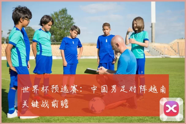 世界杯预选赛:中国男足对阵越南关键战前瞻