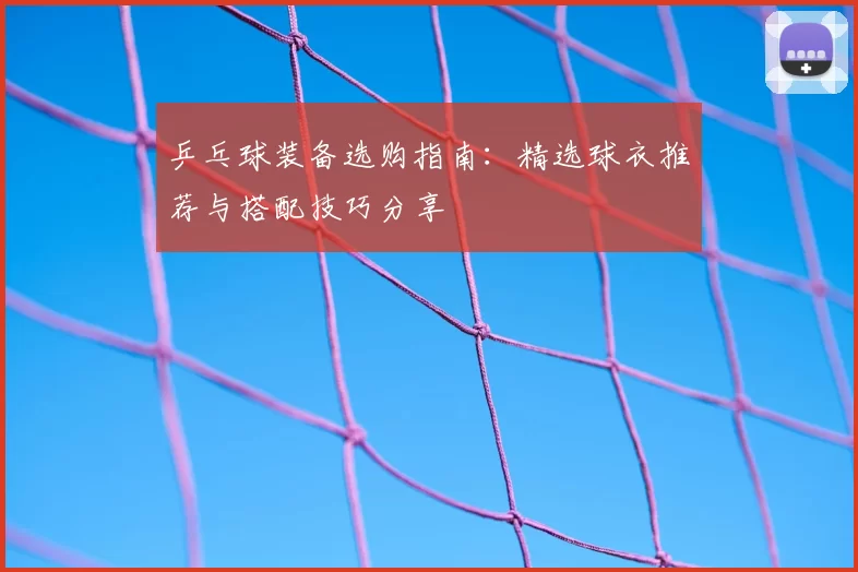 乒乓球装备选购指南：精选球衣推荐与搭配技巧分享