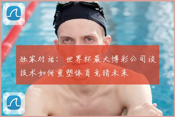 独家对话:世界杯最大博彩公司谈技术如何重塑体育竞猜未来