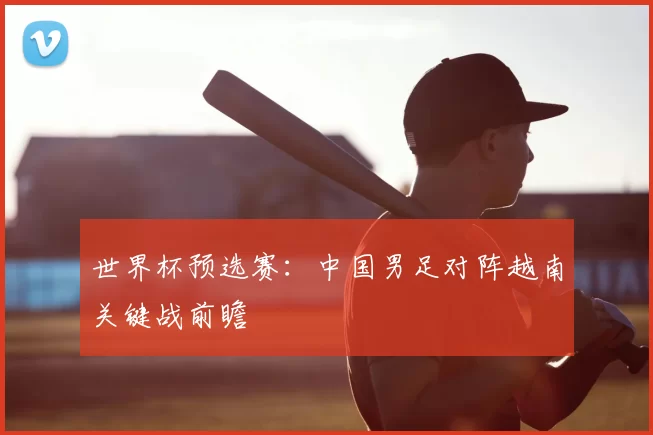 世界杯预选赛：中国男足对阵越南关键战前瞻