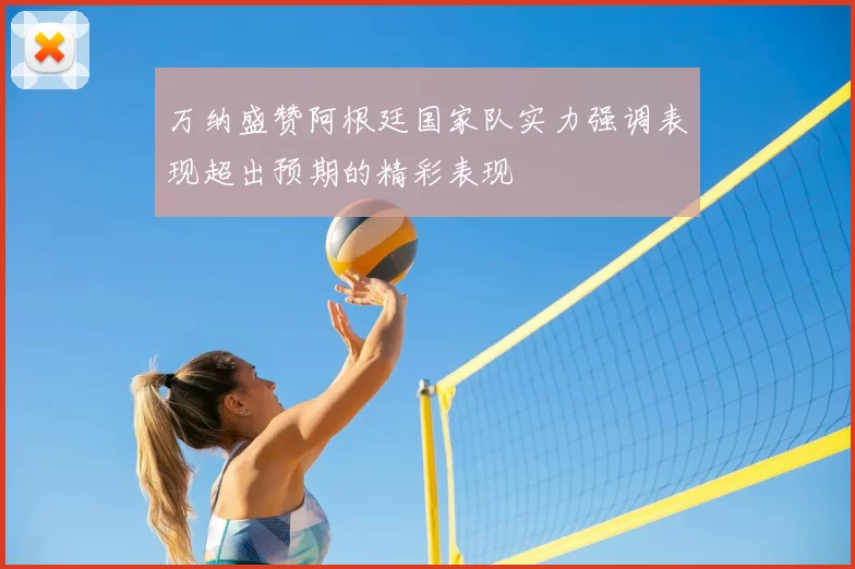 万纳盛赞阿根廷国家队实力强调表现超出预期的精彩表现