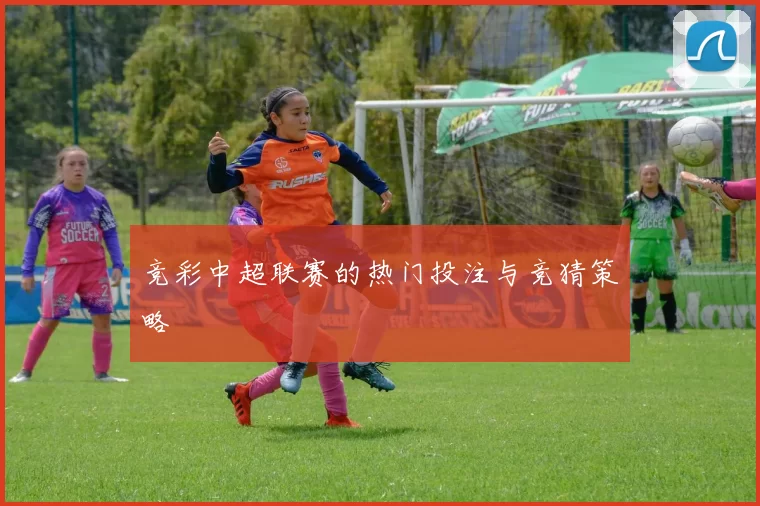 竞彩中超联赛的热门投注与竞猜策略