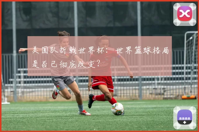 美国队折戟世界杯:世界篮球格局是否已彻底改变?