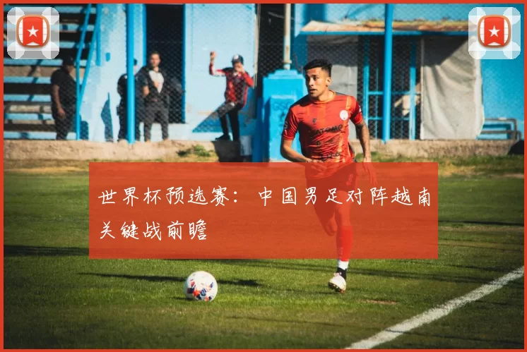 世界杯预选赛：中国男足对阵越南关键战前瞻
