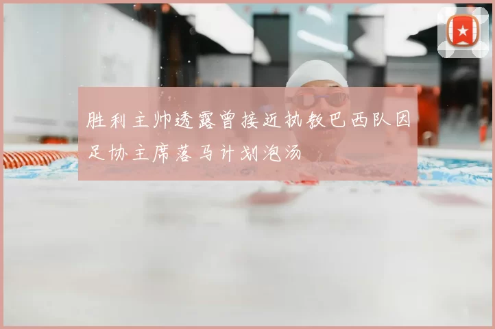 胜利主帅透露曾接近执教巴西队因足协主席落马计划泡汤