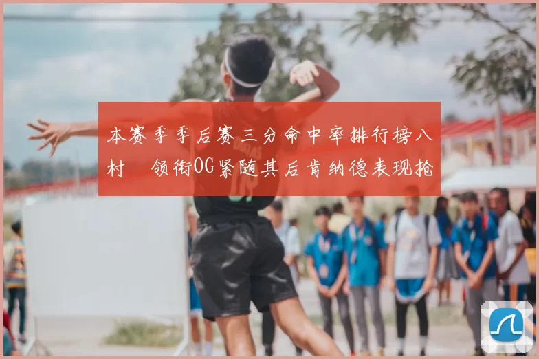 本赛季季后赛三分命中率排行榜八村塁领衔OG紧随其后肯纳德表现抢眼