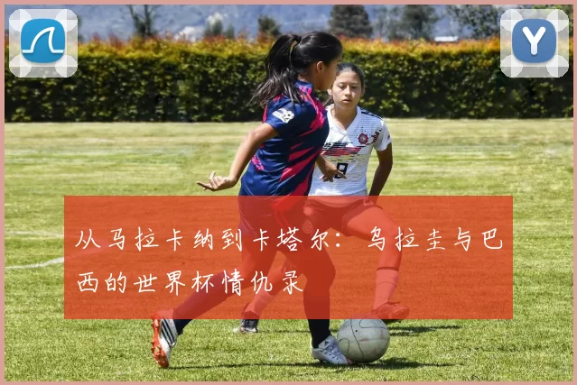 从马拉卡纳到卡塔尔:乌拉圭与巴西的世界杯情仇录