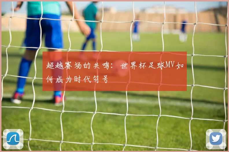 超越赛场的共鸣：世界杯足球MV如何成为时代符号