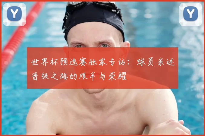 世界杯预选赛独家专访：球员亲述晋级之路的艰辛与荣耀