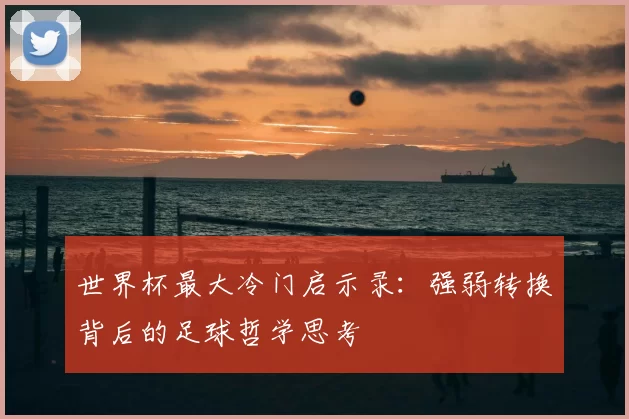 世界杯最大冷门启示录：强弱转换背后的足球哲学思考
