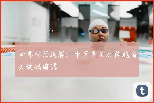 世界杯预选赛：中国男足对阵越南关键战前瞻