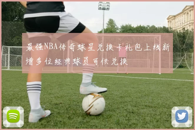 最强NBA传奇球星兑换卡礼包上线新增多位经典球员可供兑换
