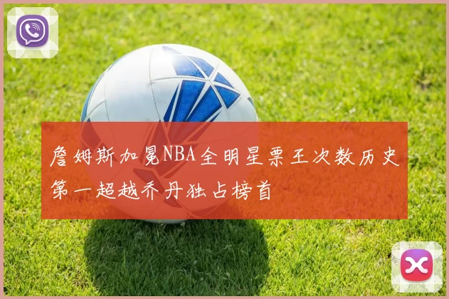 詹姆斯加冕NBA全明星票王次数历史第一超越乔丹独占榜首