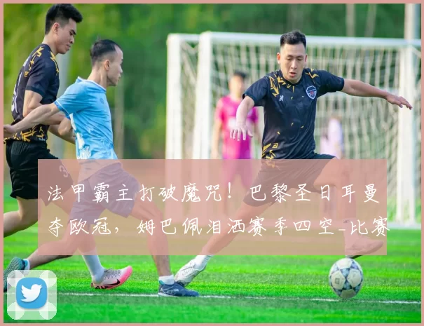 法甲霸主打破魔咒!巴黎圣日耳曼夺欧冠,姆巴佩泪洒赛季四空_比赛_阿森纳_阿森纳