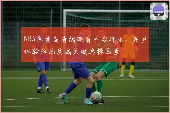 NBA免费高清线观看平台对比，用户体验和画质成关键选择因素