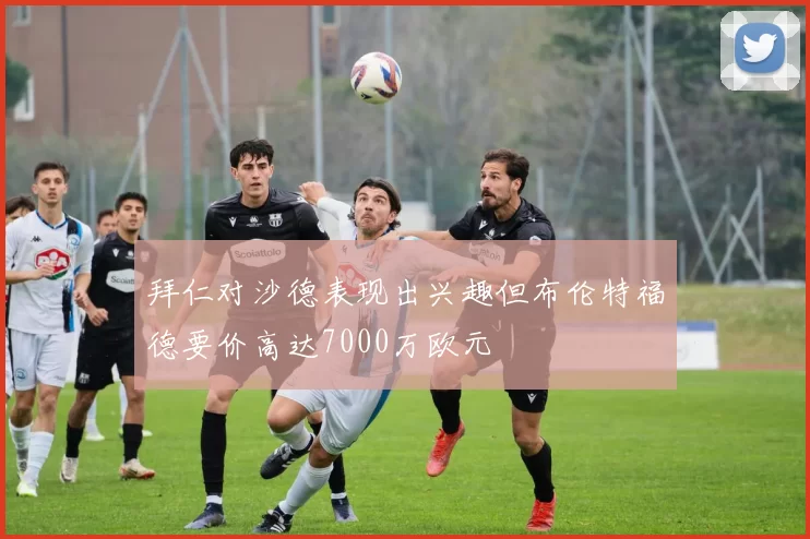 拜仁对沙德表现出兴趣但布伦特福德要价高达7000万欧元