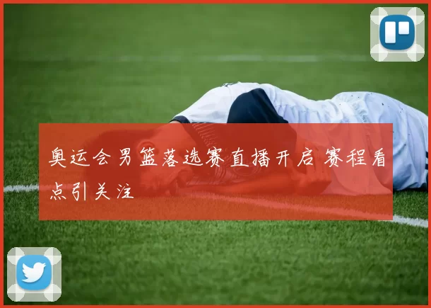 奥运会男篮落选赛直播开启 赛程看点引关注