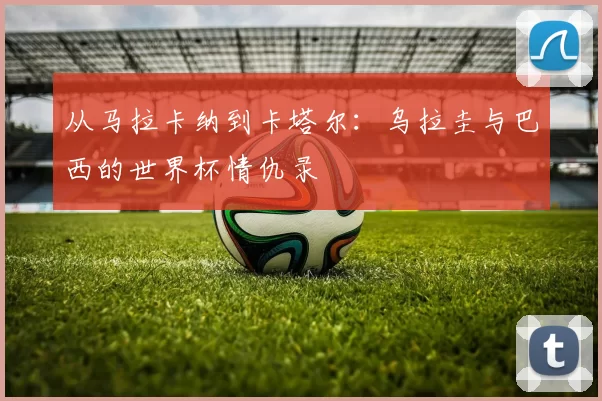 从马拉卡纳到卡塔尔：乌拉圭与巴西的世界杯情仇录