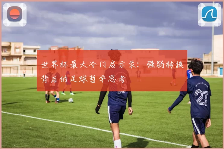 世界杯最大冷门启示录：强弱转换背后的足球哲学思考