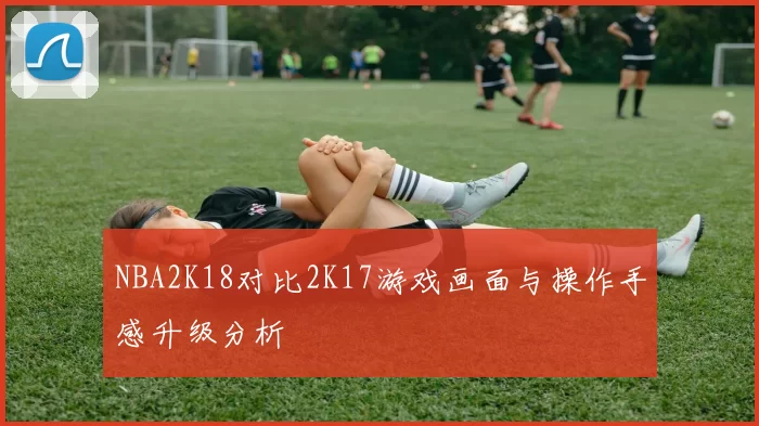 NBA2K18对比2K17游戏画面与操作手感升级分析