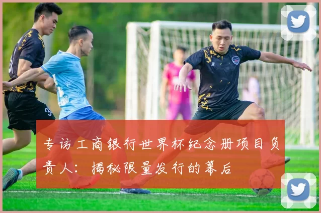 专访工商银行世界杯纪念册项目负责人：揭秘限量发行的幕后