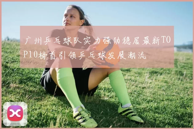 广州乒乓球队实力强劲稳居最新TOP10榜首引领乒乓球发展潮流