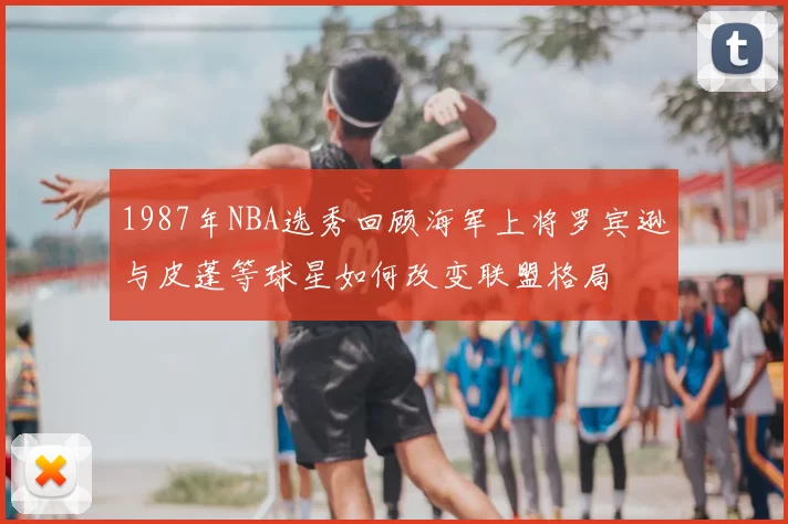 1987年NBA选秀回顾海军上将罗宾逊与皮蓬等球星如何改变联盟格局