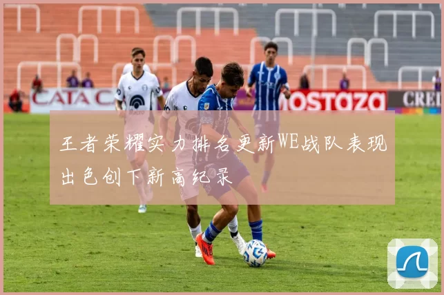 王者荣耀实力排名更新WE战队表现出色创下新高纪录
