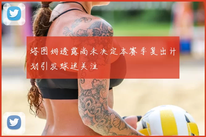 塔图姆透露尚未决定本赛季复出计划引发球迷关注