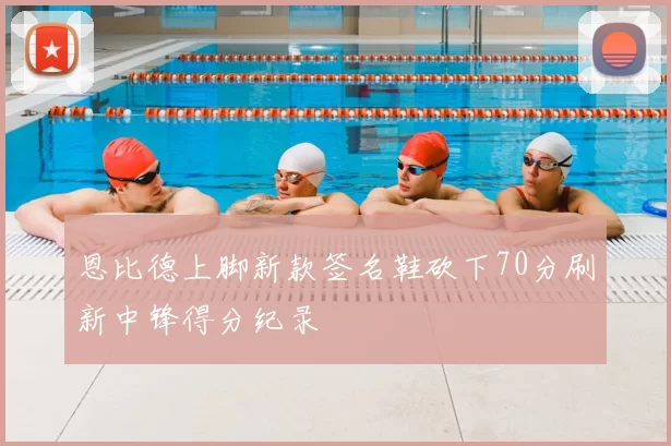 恩比德上脚新款签名鞋砍下70分刷新中锋得分纪录
