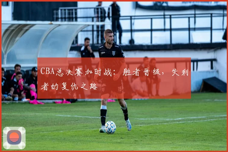 CBA总决赛加时战：胜者晋级，失利者的复仇之路