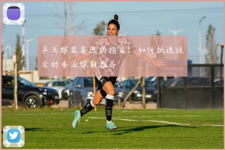 乒乓球装备选购指南：如何挑选适合的专业球鞋推荐
