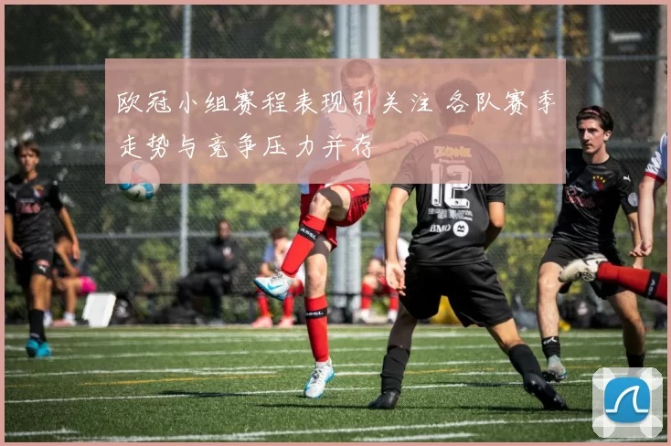 欧冠小组赛程表现引关注 各队赛季走势与竞争压力并存