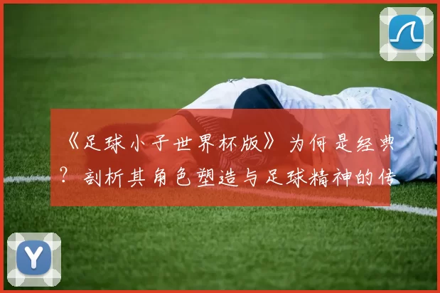 《足球小子世界杯版》为何是经典？剖析其角色塑造与足球精神的传达