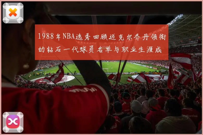1988年NBA选秀回顾迈克尔乔丹领衔的钻石一代球员名单与职业生涯成就