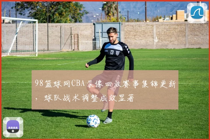 98篮球网CBA录像回放赛事集锦更新，球队战术调整成效显著