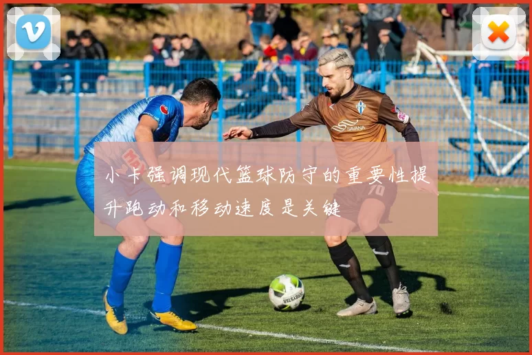 小卡强调现代篮球防守的重要性提升跑动和移动速度是关键